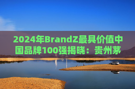 2024年BrandZ最具价值中国品牌100强揭晓：贵州茅台第二，品牌价值872.98亿美元