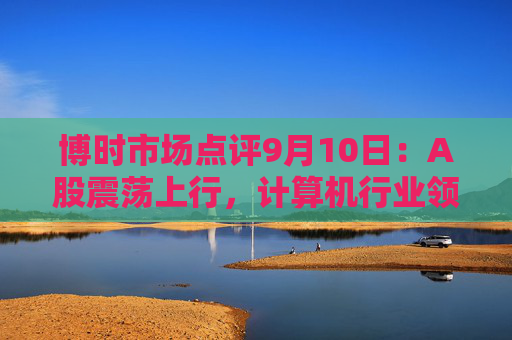 博时市场点评9月10日：A股震荡上行，计算机行业领涨