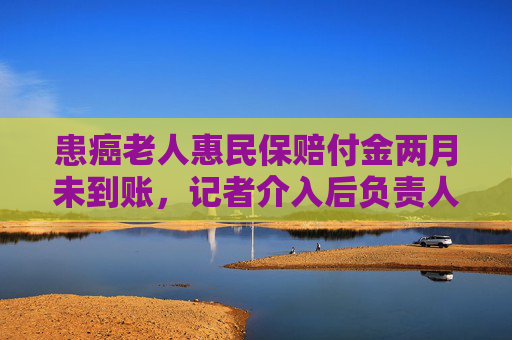 患癌老人惠民保赔付金两月未到账，记者介入后负责人：遗漏了该案，已打款