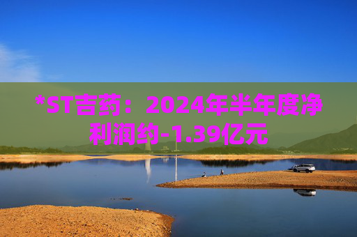 *ST吉药：2024年半年度净利润约-1.39亿元