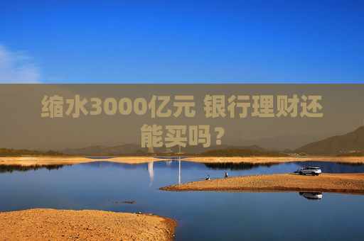 缩水3000亿元 银行理财还能买吗？