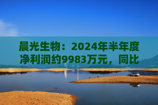 晨光生物：2024年半年度净利润约9983万元，同比下降66.57%