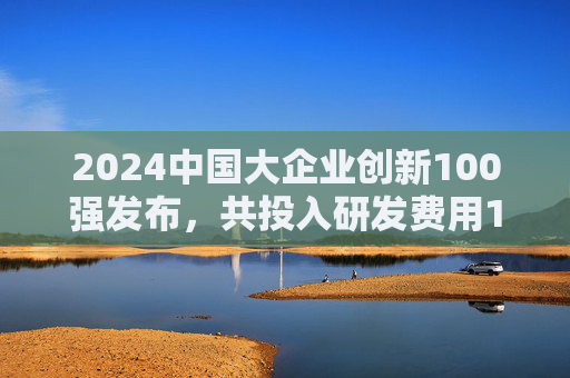 2024中国大企业创新100强发布，共投入研发费用1.04万亿元