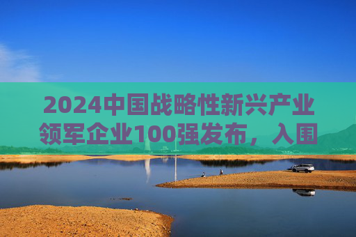 2024中国战略性新兴产业领军企业100强发布，入围门槛达395.14亿元