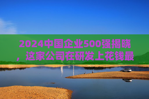 2024中国企业500强揭晓，这家公司在研发上花钱最多