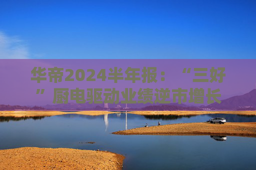 华帝2024半年报：“三好”厨电驱动业绩逆市增长