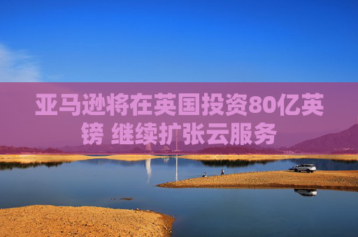 亚马逊将在英国投资80亿英镑 继续扩张云服务