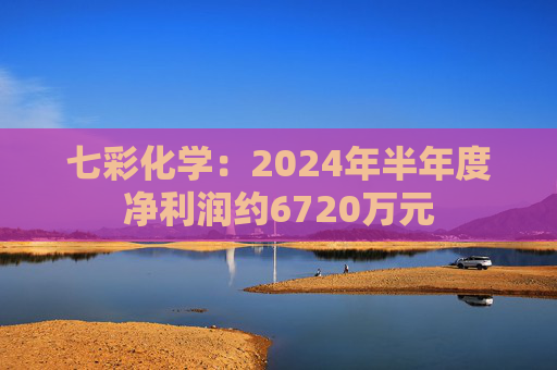 七彩化学：2024年半年度净利润约6720万元