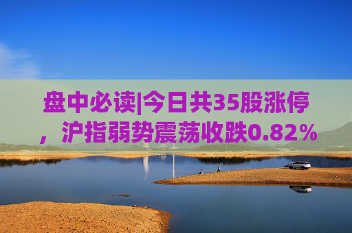 盘中必读|今日共35股涨停，沪指弱势震荡收跌0.82%，锂矿概念全天活跃