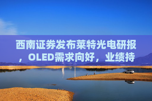 西南证券发布莱特光电研报，OLED需求向好，业绩持续高增长