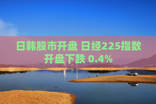 日韩股市开盘 日经225指数开盘下跌 0.4%