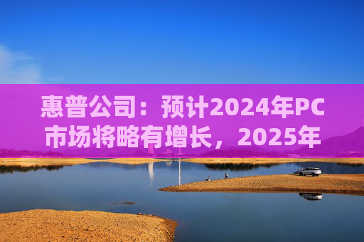 惠普公司：预计2024年PC市场将略有增长，2025年增长将更显著