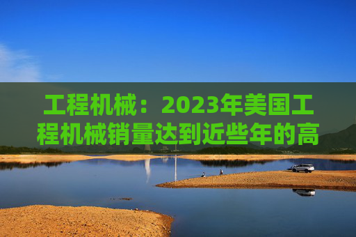 工程机械：2023年美国工程机械销量达到近些年的高峰，预计2024年销量同比下降15%