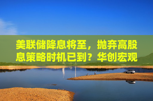 美联储降息将至，抛弃高股息策略时机已到？华创宏观首席张瑜解读未来五年投资先机