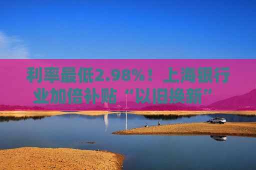 利率最低2.98%！上海银行业加倍补贴“以旧换新” 推出专属消费券、贴息券 涵盖商圈、汽车等重点领域