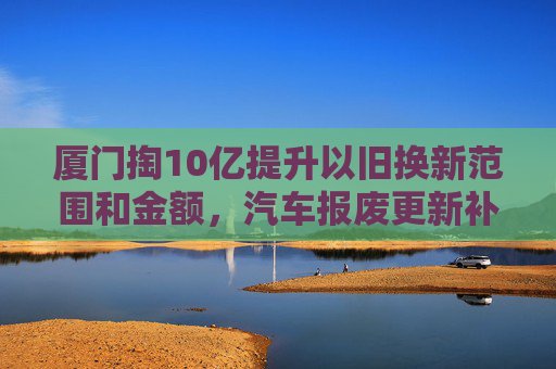 厦门掏10亿提升以旧换新范围和金额，汽车报废更新补贴2万