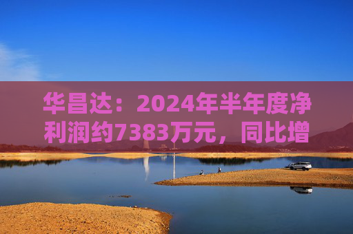 华昌达：2024年半年度净利润约7383万元，同比增加12.84%