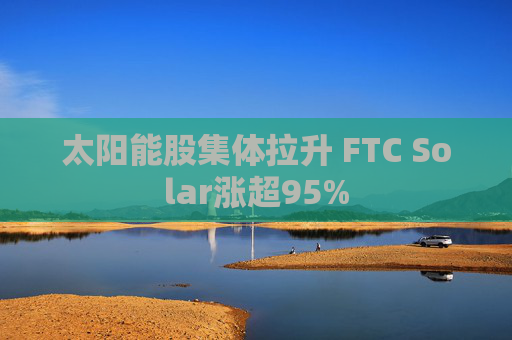 太阳能股集体拉升 FTC Solar涨超95%