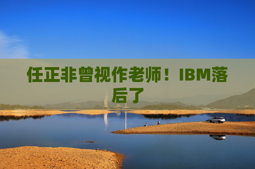 任正非曾视作老师！IBM落后了