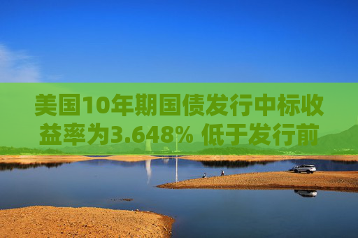 美国10年期国债发行中标收益率为3.648% 低于发行前交易水平