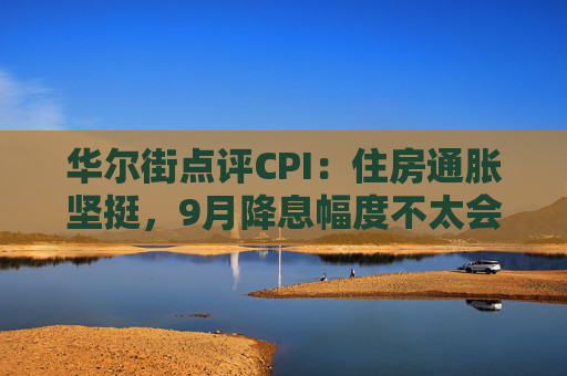 华尔街点评CPI：住房通胀坚挺，9月降息幅度不太会是50基点