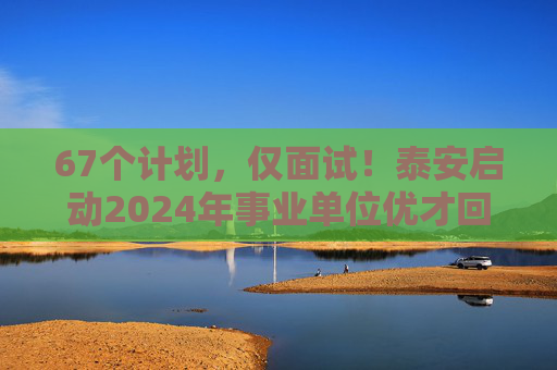 67个计划，仅面试！泰安启动2024年事业单位优才回引，30日报名