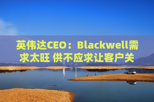 英伟达CEO：Blackwell需求太旺 供不应求让客户关系变得紧张