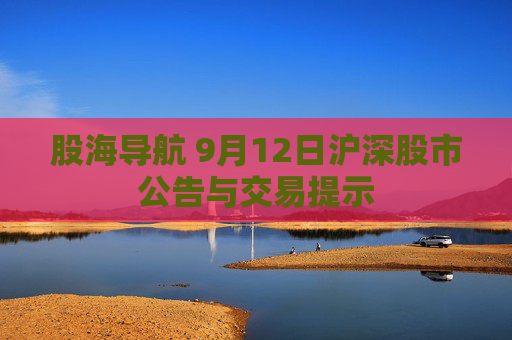 股海导航 9月12日沪深股市公告与交易提示