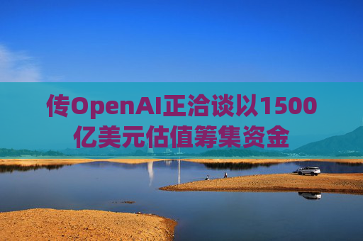 传OpenAI正洽谈以1500亿美元估值筹集资金