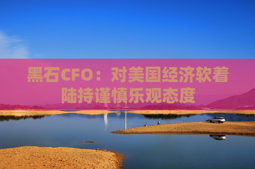 黑石CFO：对美国经济软着陆持谨慎乐观态度