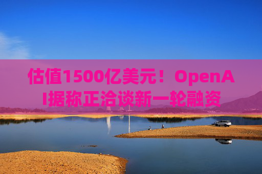 估值1500亿美元！OpenAI据称正洽谈新一轮融资