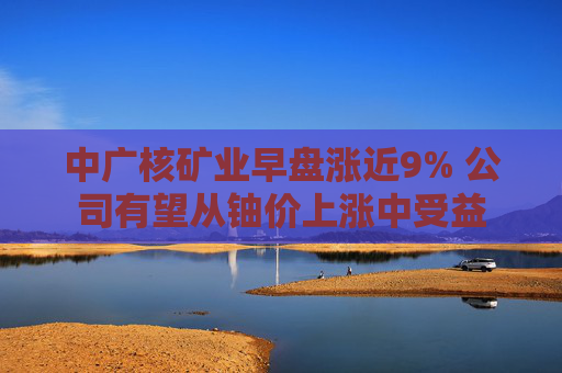 中广核矿业早盘涨近9% 公司有望从铀价上涨中受益