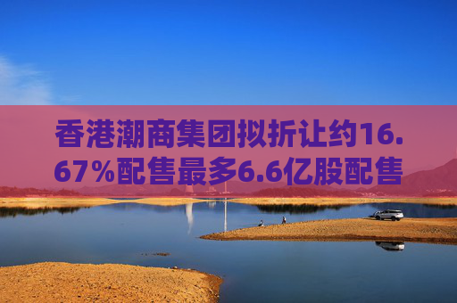 香港潮商集团拟折让约16.67%配售最多6.6亿股配售股份 净筹约4.8亿港元