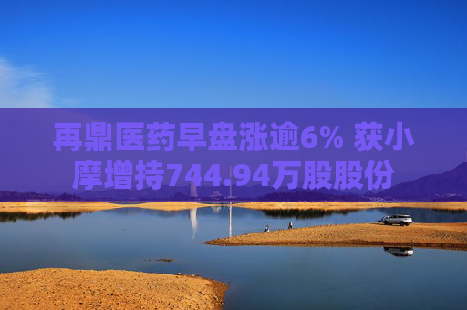 再鼎医药早盘涨逾6% 获小摩增持744.94万股股份