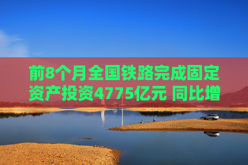 前8个月全国铁路完成固定资产投资4775亿元 同比增长10.5%