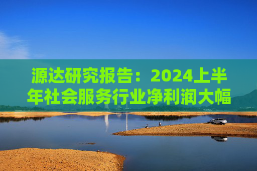 源达研究报告：2024上半年社会服务行业净利润大幅增长，酒店龙头增长稳健