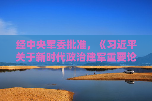 经中央军委批准，《习近平关于新时代政治建军重要论述选编》印发全军