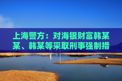 上海警方：对海银财富韩某某、韩某等采取刑事强制措施 公司涉嫌非法集资犯罪