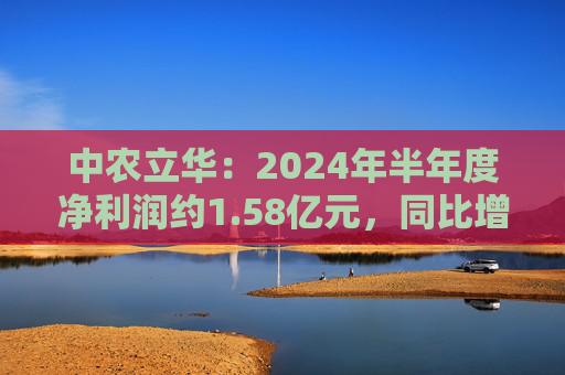 中农立华：2024年半年度净利润约1.58亿元，同比增加3.81%