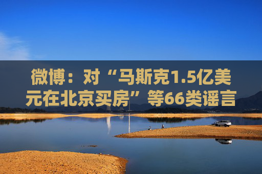 微博：对“马斯克1.5亿美元在北京买房”等66类谣言予以辟除，相关谣言最早发布账号予以关闭