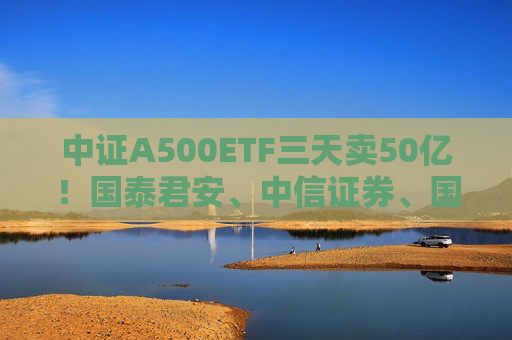 中证A500ETF三天卖50亿！国泰君安、中信证券、国投证券冲锋在前，有基金公司进度条完成70%，不排除明天结募