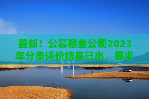 最新！公募基金公司2023年分类评价结果已出，要求不得做商业宣传