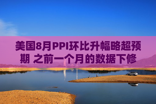 美国8月PPI环比升幅略超预期 之前一个月的数据下修