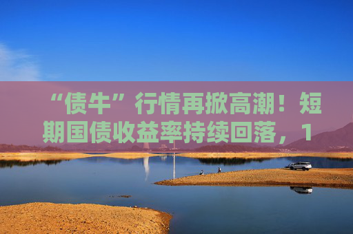 “债牛”行情再掀高潮！短期国债收益率持续回落，10年期、30年期国债收益率跌至年内低点