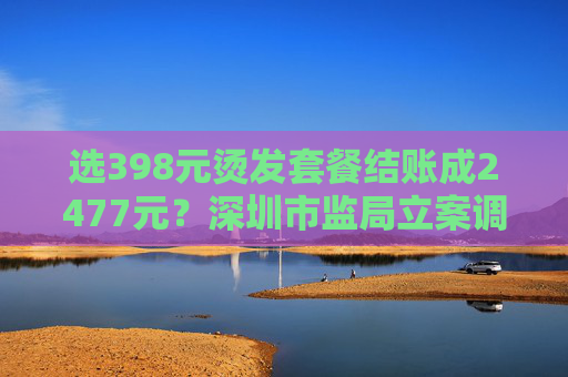 选398元烫发套餐结账成2477元？深圳市监局立案调查