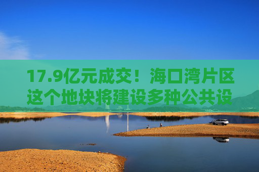 17.9亿元成交！海口湾片区这个地块将建设多种公共设施→