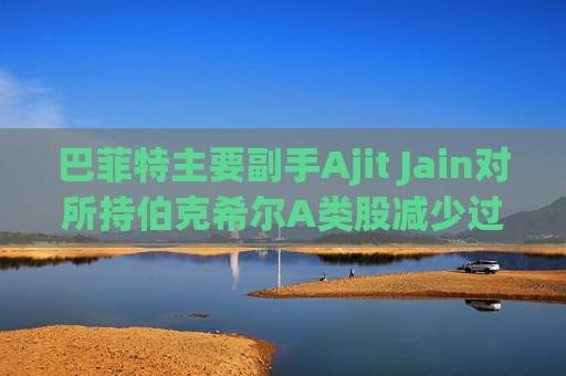 巴菲特主要副手Ajit Jain对所持伯克希尔A类股减少过半