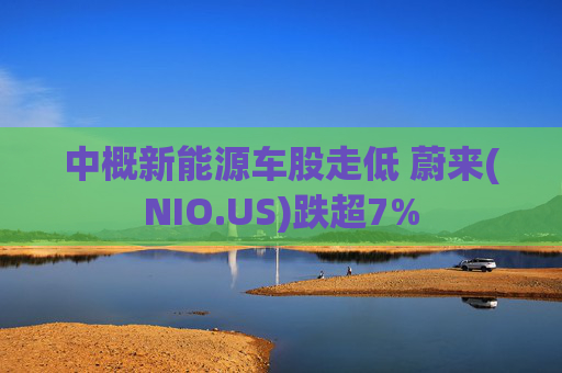 中概新能源车股走低 蔚来(NIO.US)跌超7%