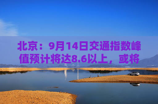 北京：9月14日交通指数峰值预计将达8.6以上，或将成为“全年最堵日”