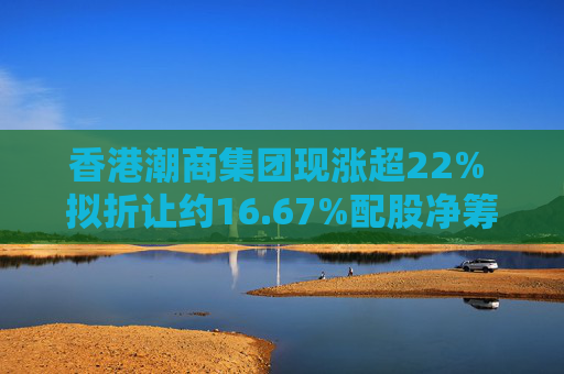 香港潮商集团现涨超22% 拟折让约16.67%配股净筹约4.8亿港元